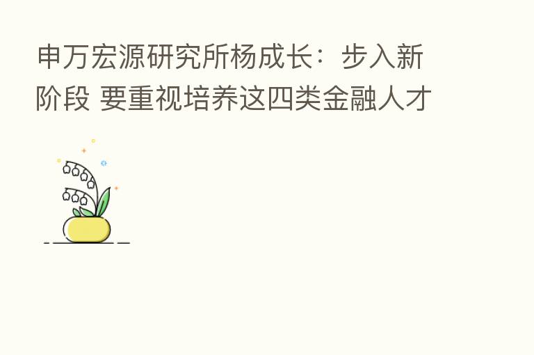 申万宏源研究所杨成长:步入新阶段 要重视培养这四类金融人才