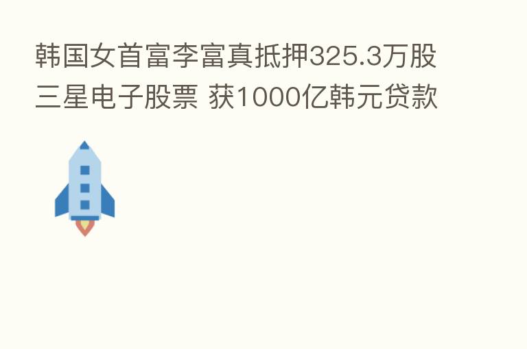 韩国女首富李富真抵押325.3万股三星电子股票 获1000亿韩元贷款
