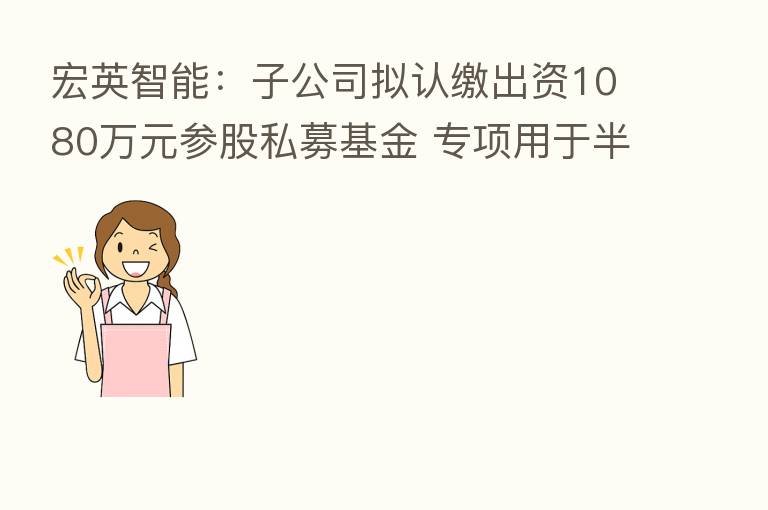宏英智能:子公司拟认缴出资1080万元参股私募基金 专项用于半导体相关业务公司