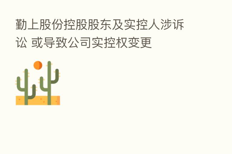 勤上股份控股股东及实控人涉诉讼 或导致公司实控权变更