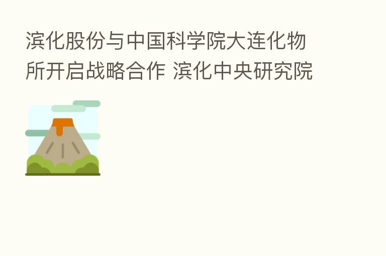 滨化股份与中国科学院大连化物所开启战略合作 滨化中央研究院揭牌