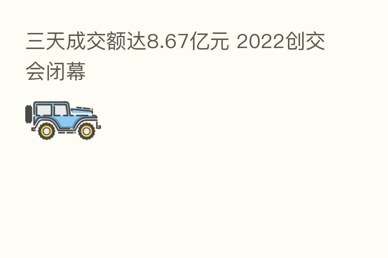 三天成交额达8.67亿元 2022创交会闭幕