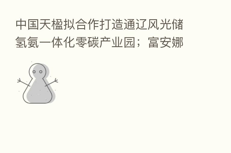 中国天楹拟合作打造通辽风光储氢氨一体化零碳产业园;富安娜澄清固收理财产品逾期兑付相关传闻