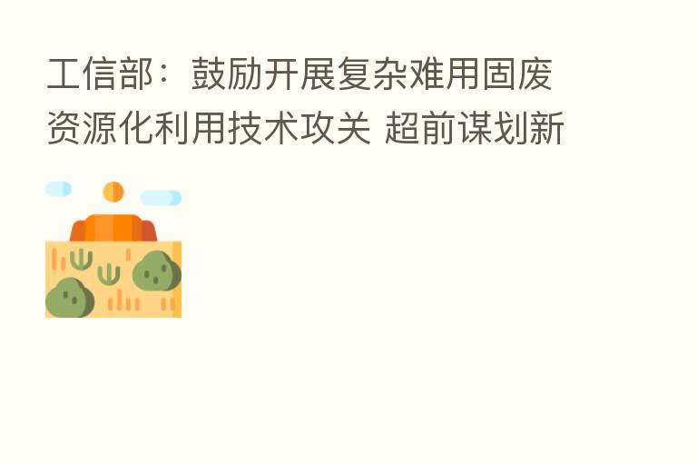 工信部：鼓励开展复杂难用固废资源化利用技术攻关 超前谋划新兴固废利用路径
