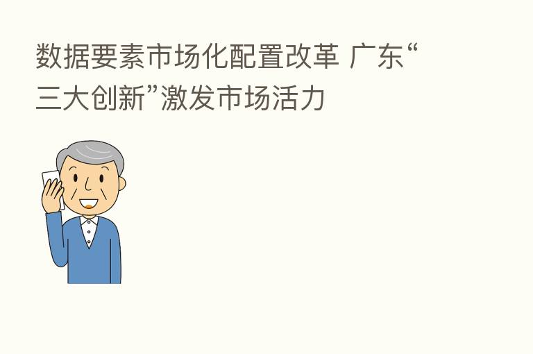 数据要素市场化配置改革 广东“三大创新”激发市场活力