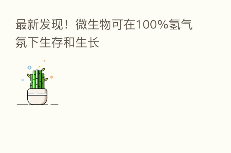新 发现!微生物可在100%氢气氛下生存和生长