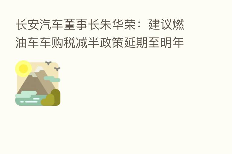 长安汽车董事长朱华荣:建议燃油车车购税减半政策延期至明年一季度