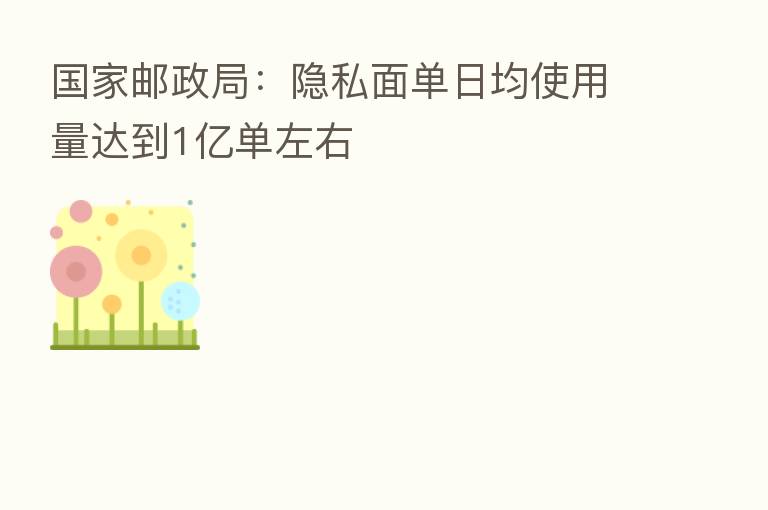 国家邮政局:隐私面单日均使用量达到1亿单左右