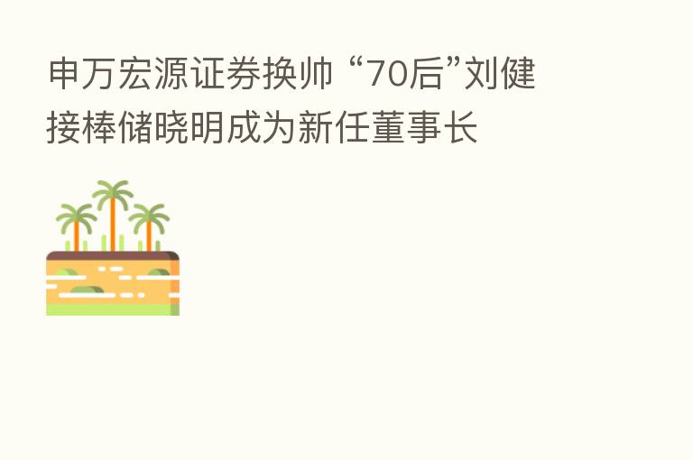 申万宏源证券换帅 “70后”刘健接棒储晓明成为新任董事长