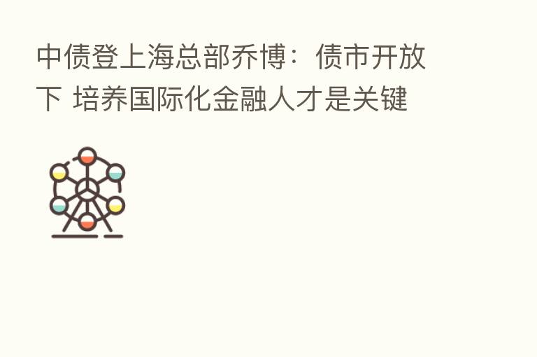 中债登上海总部乔博:债市开放下 培养国际化金融人才是关键