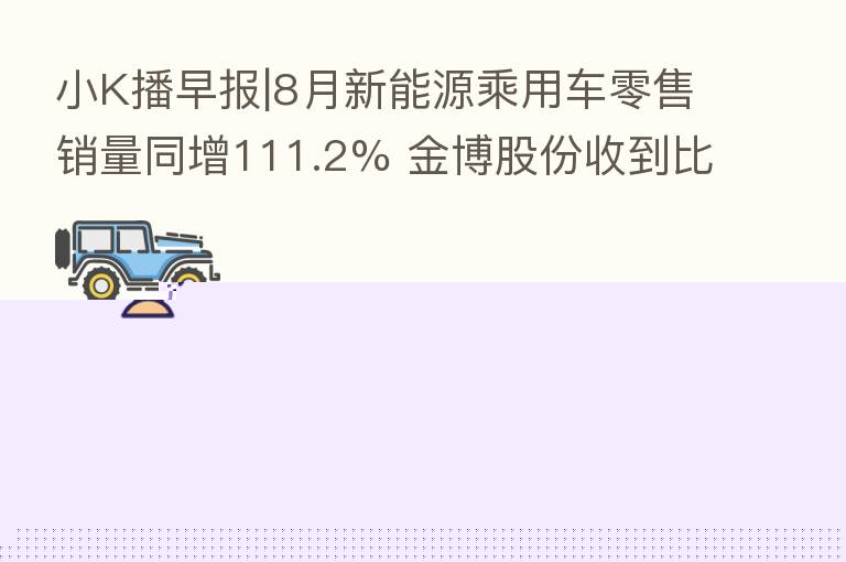 小K播早报|8月新能源乘用车零售销量同增111.2% 金博股份收到比亚迪开发定点通知书