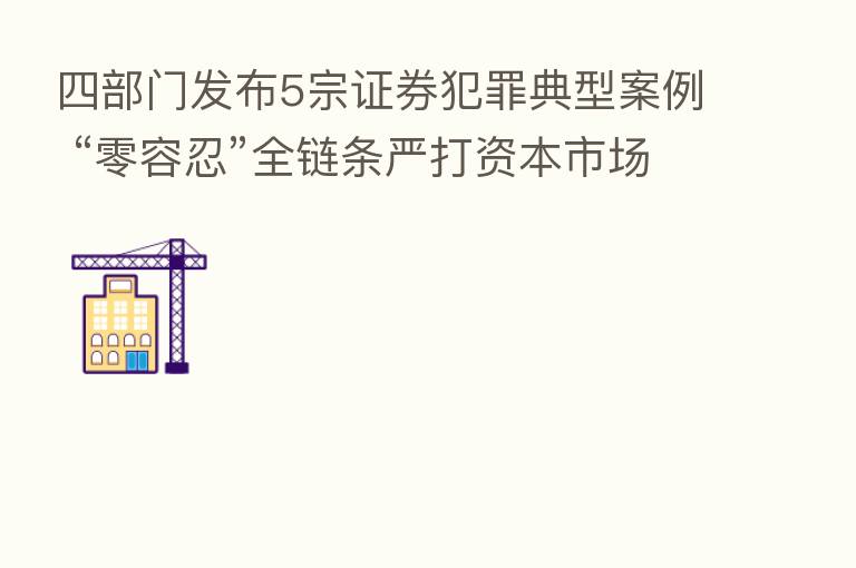 四部门发布5宗证券犯罪典型案例 “零容忍”全链条严打资本市场黑灰产业链