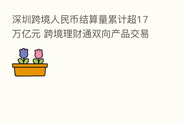 深圳跨境人民币结算量累计超17万亿元 跨境理财通双向产品交易额近3亿元