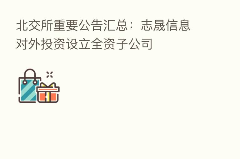 北交所重要公告汇总：志晟信息对外投资设立全资子公司