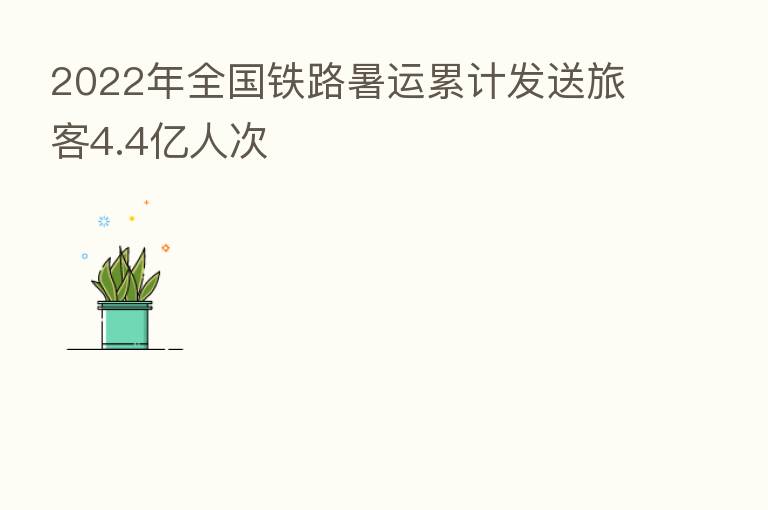 2022年全国铁路暑运累计发送旅客4.4亿人次