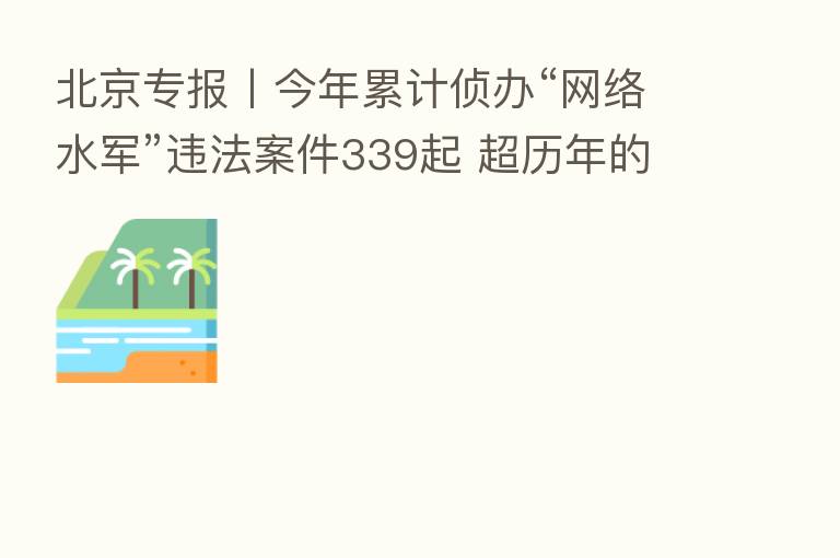 北京专报丨今年累计侦办“网络水军”违法案件339起 超历年的全年侦办案件总数