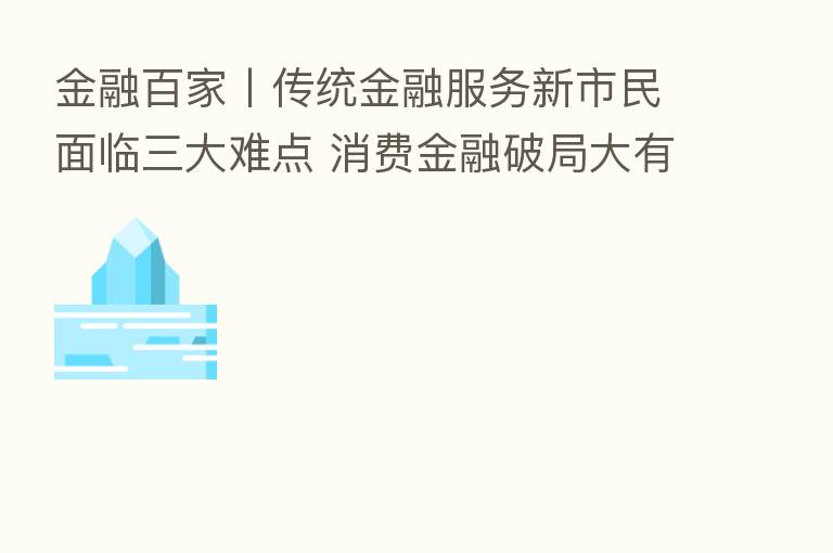 金融百家丨传统金融服务新市民面临三大难点 消费金融破局大有可为