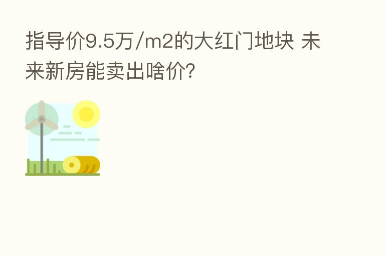 指导价9.5万/m2的大红门地块 未来新房能卖出啥价?