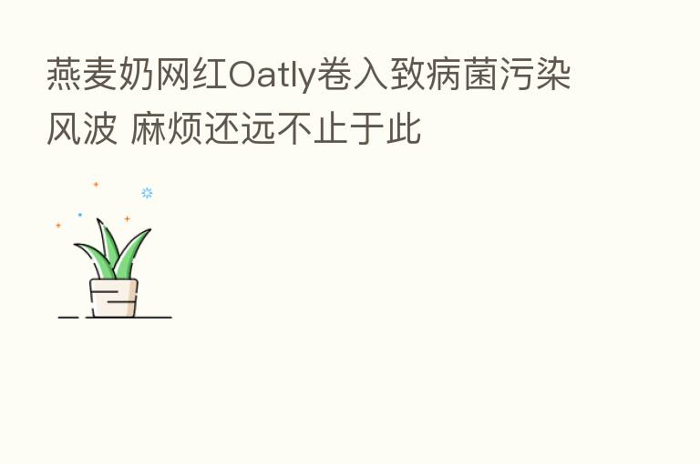 燕麦奶网红Oatly卷入致病菌污染风波 麻烦还远不止于此