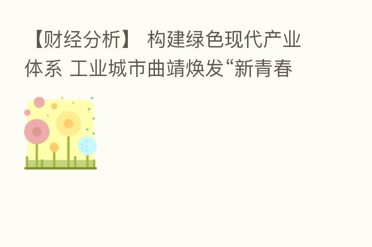 【财经分析】 构建绿色现代产业体系 工业城市曲靖焕发“新青春”