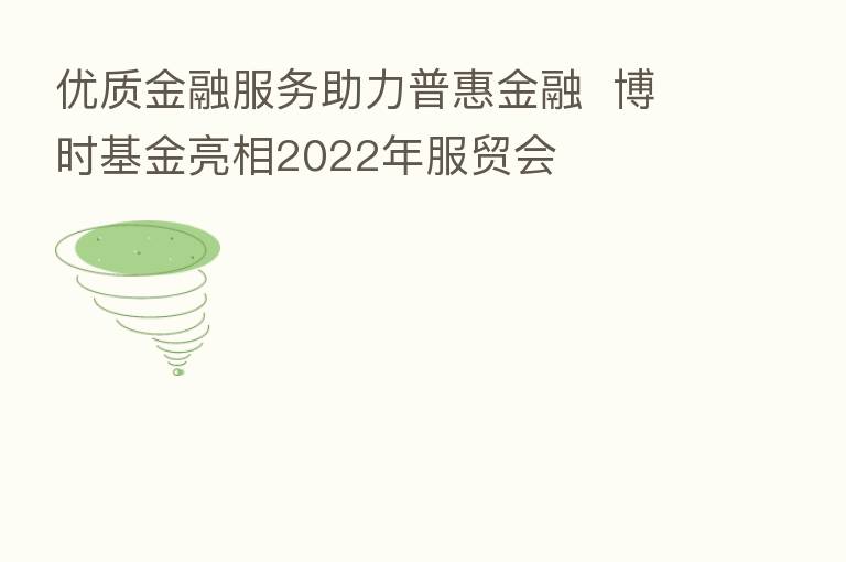 优质金融服务助力普惠金融  博时基金亮相2022年服贸会