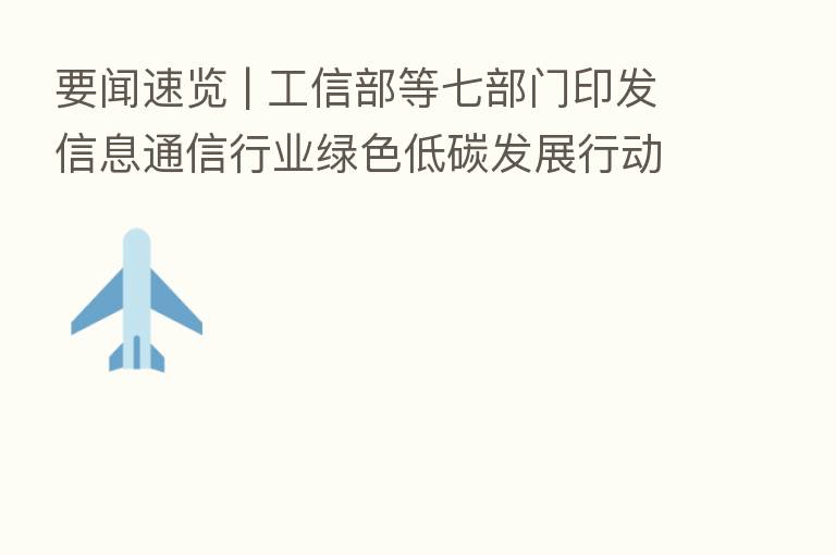 要闻速览 | 工信部等七部门印发信息通信行业绿色低碳发展行动计划(2022-2025年)