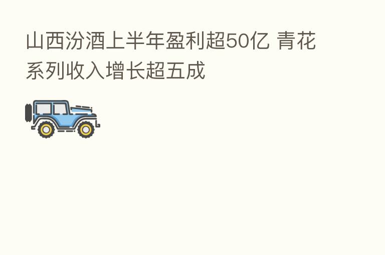 山西汾酒上半年盈利超50亿 青花系列收入增长超五成