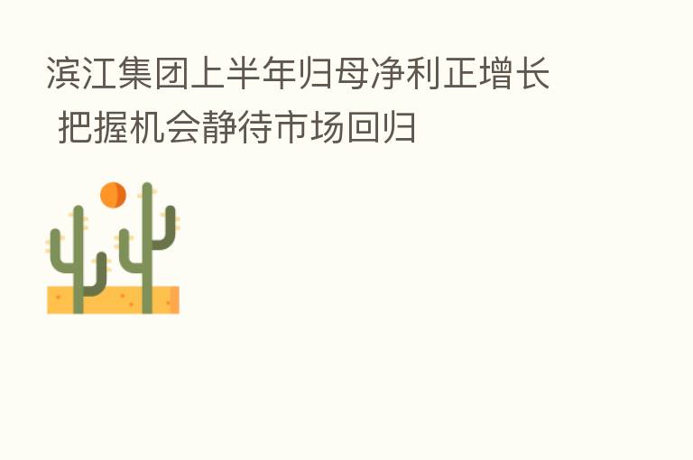 滨江集团上半年归母净利正增长 把握机会静待市场回归