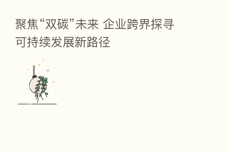聚焦“双碳”未来 企业跨界探寻可持续发展新路径