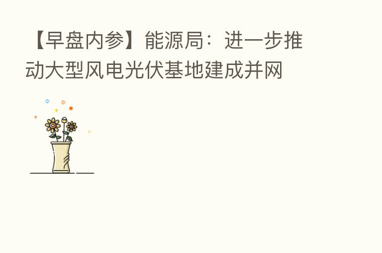 【早盘内参】能源局:进一步推动大型风电光伏基地建成并网