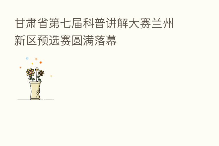 甘肃省 七届科普讲解大赛兰州新区预选赛圆满落幕