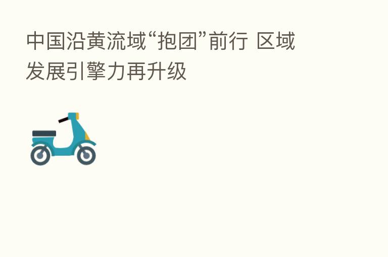 中国沿黄流域“抱团”前行 区域发展引擎力再升级