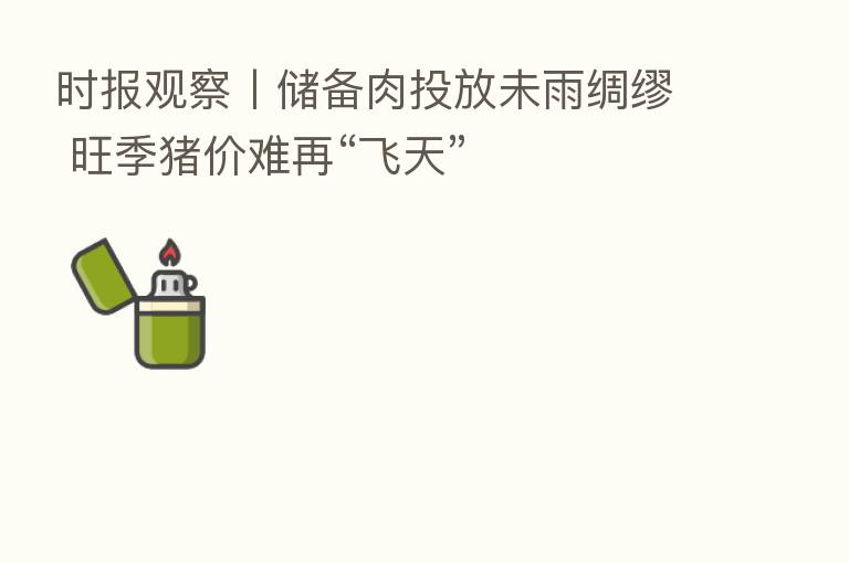 时报观察丨储备肉投放未雨绸缪 旺季猪价难再“飞天”