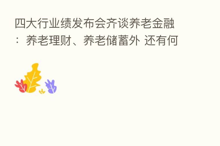 四大行业绩发布会齐谈养老金融:养老理财、养老储蓄外 还有何布局?