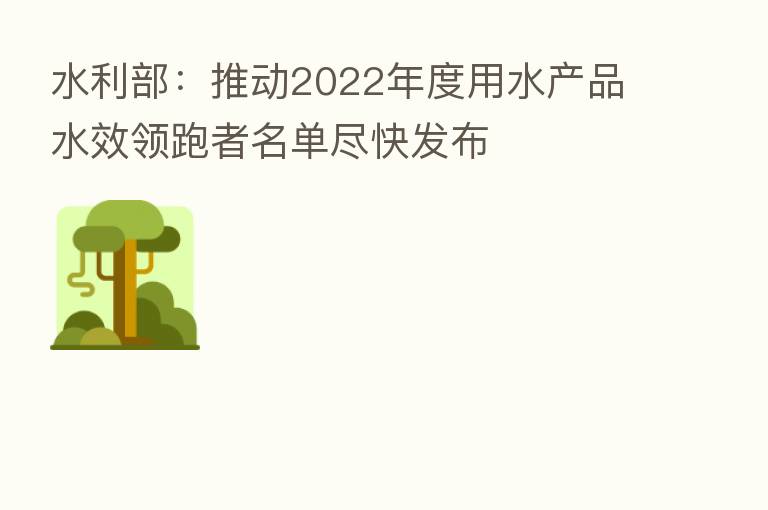 水利部:推动2022年度用水产品水效领跑者名单尽快发布