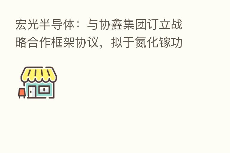 宏光半导体:与协鑫集团订立战略合作框架协议,拟于氮化镓功率芯片在新能源领域的应用开展密切合作