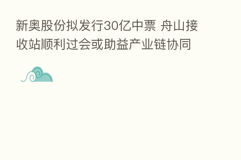 新奥股份拟发行30亿中票 舟山接收站顺利过会或助益产业链协同