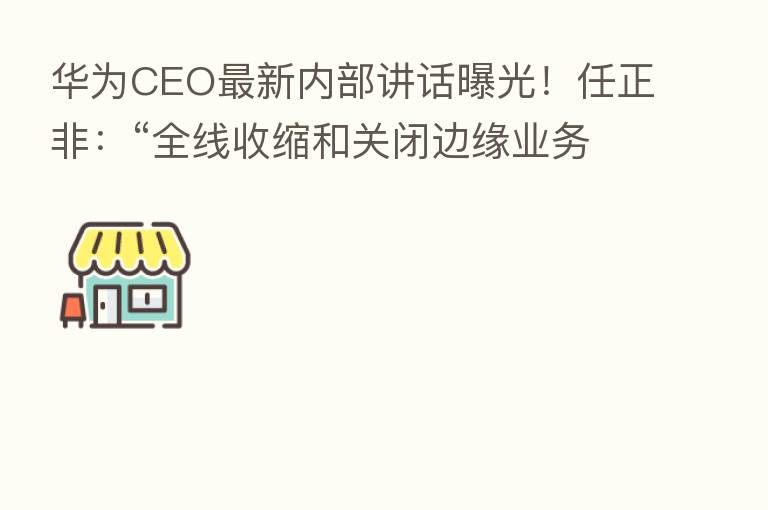 华为CEO新 内部讲话曝光!任正非:“全线收缩和关闭边缘业务 把寒气传递给每个人!”