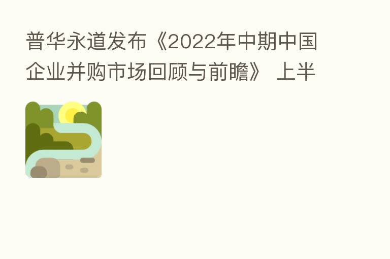 普华永道发布《2022年中期中国企业并购市场回顾与前瞻》 上半年并购交易数量保持历史高位