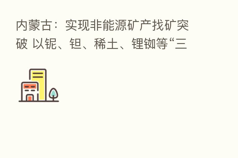 内蒙古:实现非能源矿产找矿突破 以铌、钽、稀土、锂铷等“三稀”矿产为主攻矿种
