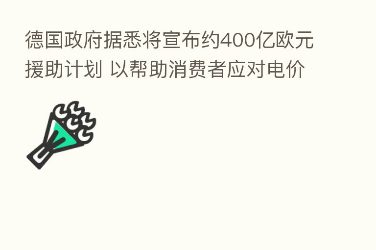 德国政府据悉将宣布约400亿欧元援助计划 以帮助消费者应对电价飙升