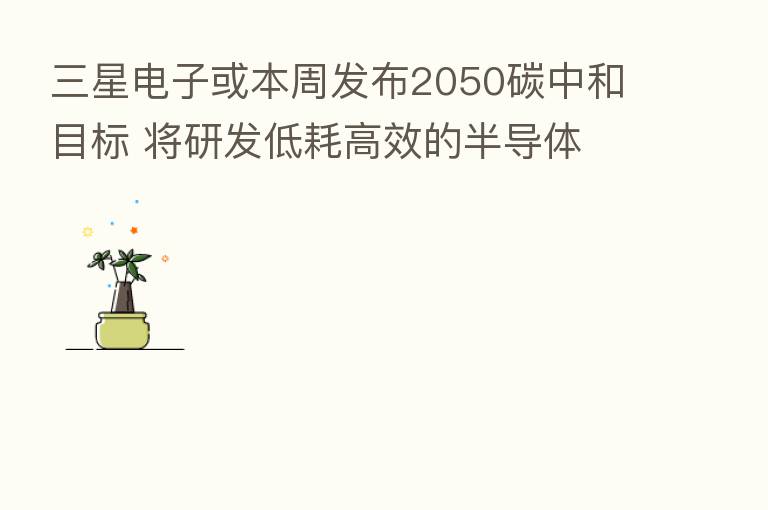 三星电子或本周发布2050碳中和目标 将研发低耗高效的半导体