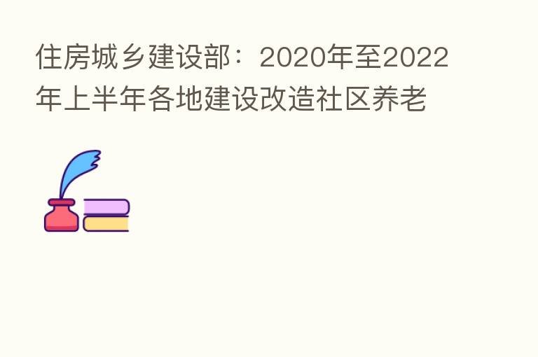 住房城乡建设部:2020年至2022年上半年各地建设改造社区养老、助餐等服务设施约3.6万个
