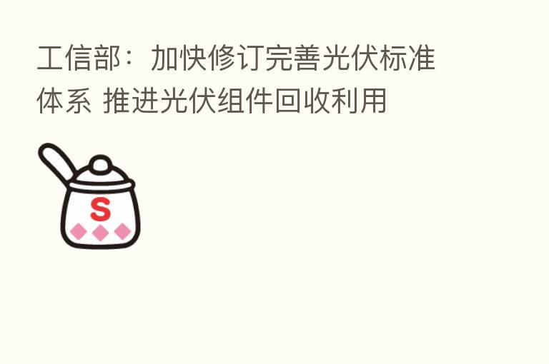 工信部:加快修订完善光伏标准体系 推进光伏组件回收利用