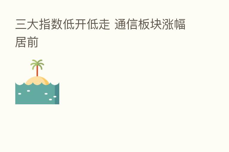 三大指数低开低走 通信板块涨幅居前