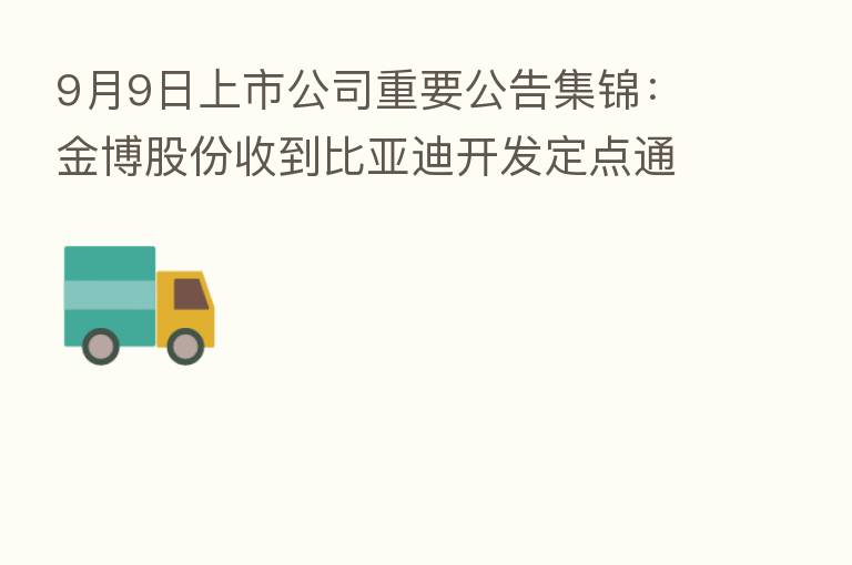 9月9日上市公司重要公告集锦：金博股份收到比亚迪开发定点通知书
