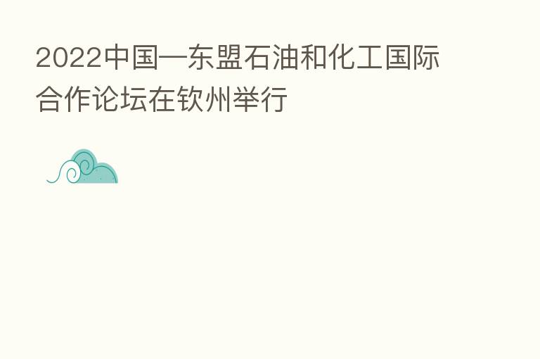 2022中国—东盟石油和化工国际合作论坛在钦州举行