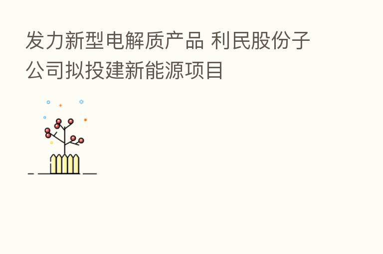 发力新型电解质产品 利民股份子公司拟投建新能源项目