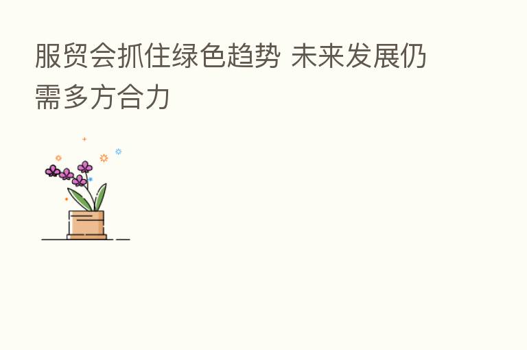 服贸会抓住绿色趋势 未来发展仍需多方合力