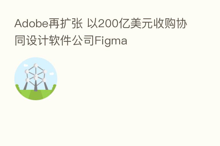 Adobe再扩张 以200亿美元收购协同设计软件公司Figma